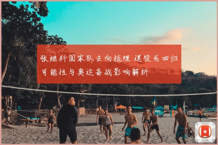 张继科国家队去向梳理 退役或回归可能性与奥运备战影响解析