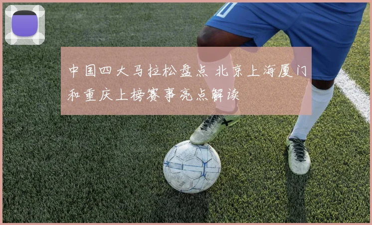 中国四大马拉松盘点 北京上海厦门和重庆上榜赛事亮点解读