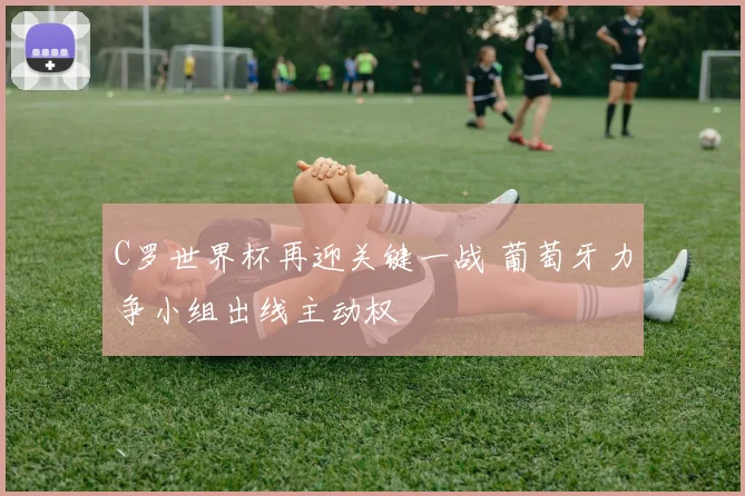 C罗世界杯再迎关键一战 葡萄牙力争小组出线主动权