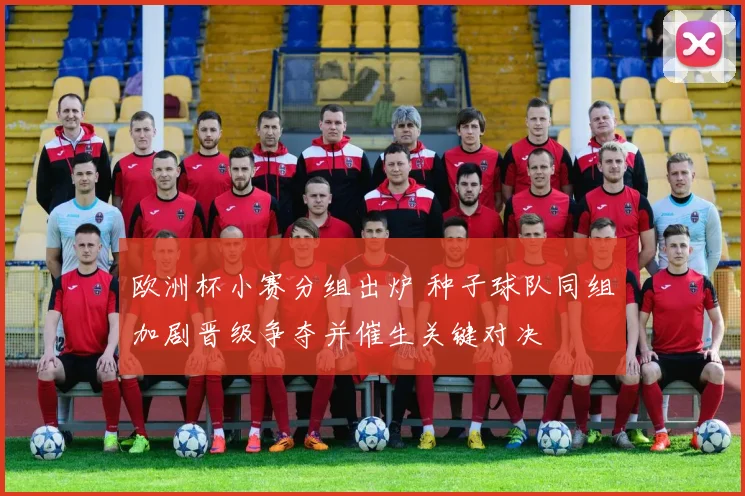 欧洲杯小赛分组出炉 种子球队同组加剧晋级争夺并催生关键对决