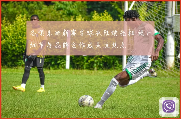 各俱乐部新赛季球衣陆续亮相 设计细节与品牌合作成关注焦点