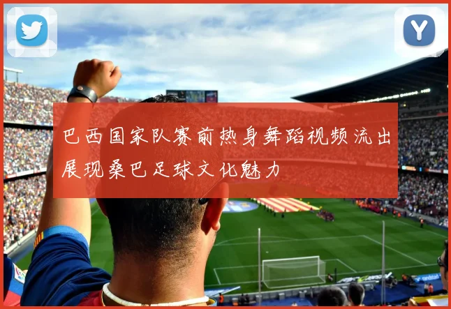 巴西国家队赛前热身舞蹈视频流出展现桑巴足球文化魅力