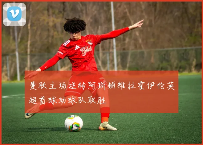 曼联主场逆转阿斯顿维拉霍伊伦英超首球助球队取胜