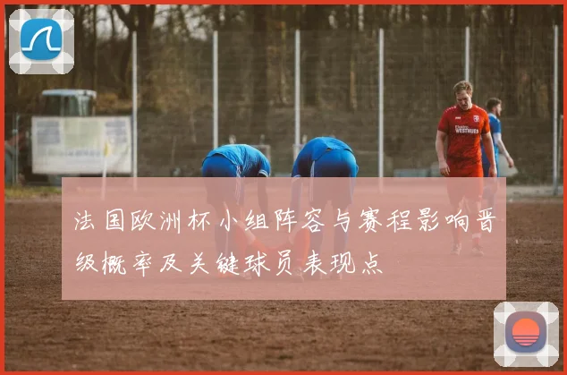 法国欧洲杯小组阵容与赛程影响晋级概率及关键球员表现点