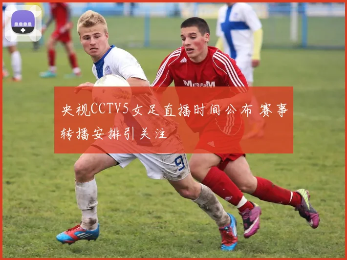 央视CCTV5女足直播时间公布 赛事转播安排引关注