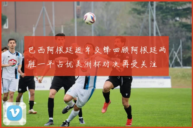 巴西阿根廷近年交锋回顾阿根廷两胜一平占优美洲杯对决再受关注