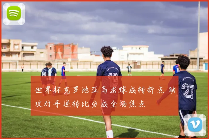 世界杯克罗地亚乌龙球成转折点 助攻对手逆转比分成全场焦点