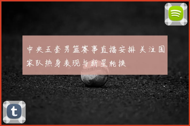 中央五套男篮赛事直播安排 关注国家队热身表现与新星轮换
