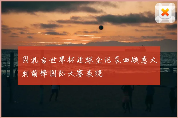 因扎吉世界杯进球全记录回顾意大利前锋国际大赛表现