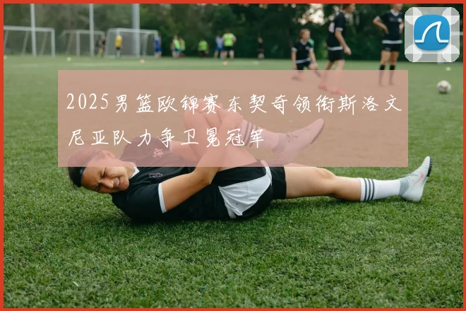 2025男篮欧锦赛东契奇领衔斯洛文尼亚队力争卫冕冠军