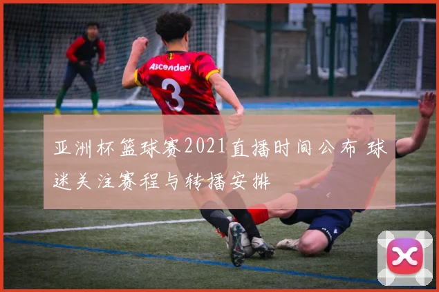 亚洲杯篮球赛2021直播时间公布 球迷关注赛程与转播安排