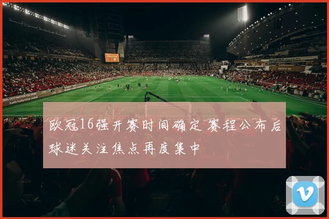 欧冠16强开赛时间确定 赛程公布后球迷关注焦点再度集中