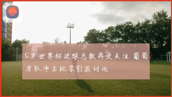 C罗世界杯进球总数再受关注 葡萄牙队冲击纪录引发讨论