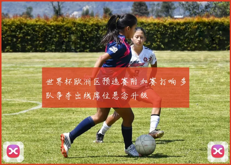 世界杯欧洲区预选赛附加赛打响 多队争夺出线席位悬念升级
