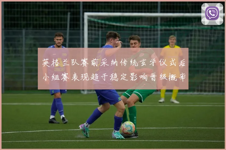 英格兰队赛前采纳传统玄学仪式后小组赛表现趋于稳定影响晋级概率