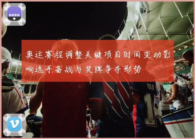 奥运赛程调整关键项目时间变动影响选手备战与奖牌争夺形势