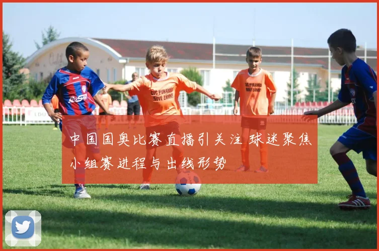 中国国奥比赛直播引关注 球迷聚焦小组赛进程与出线形势