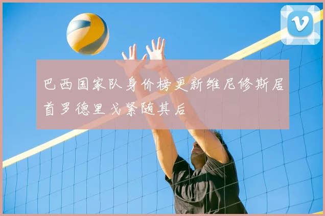 巴西国家队身价榜更新维尼修斯居首罗德里戈紧随其后