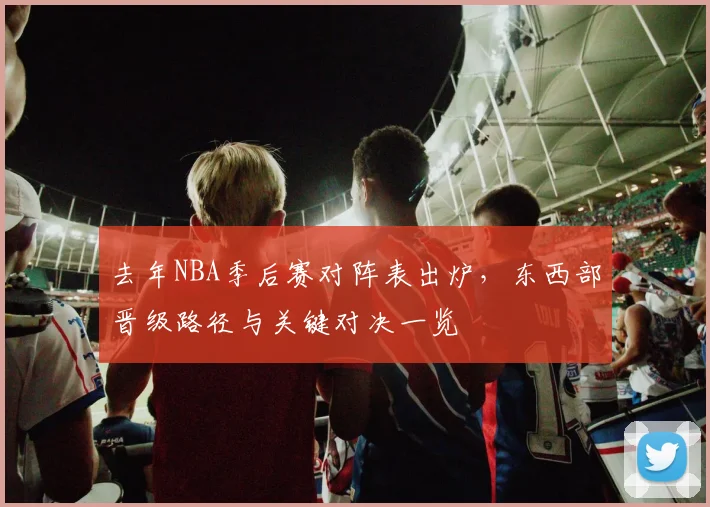 去年NBA季后赛对阵表出炉，东西部晋级路径与关键对决一览