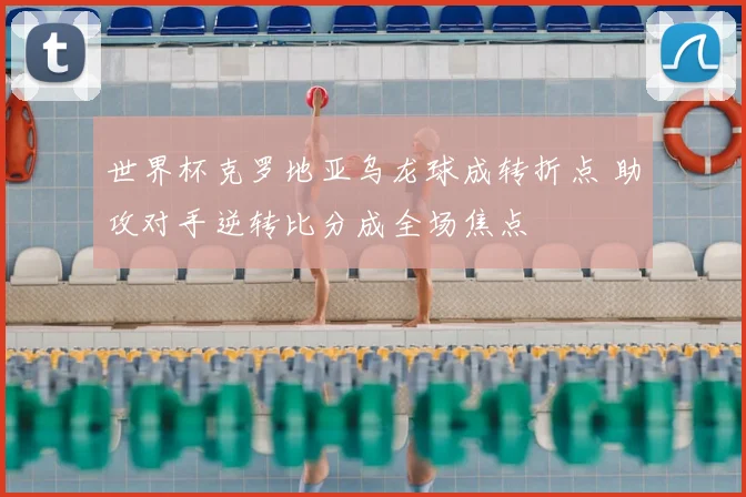 世界杯克罗地亚乌龙球成转折点 助攻对手逆转比分成全场焦点