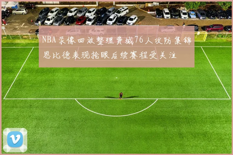 NBA录像回放整理费城76人攻防集锦恩比德表现抢眼后续赛程受关注