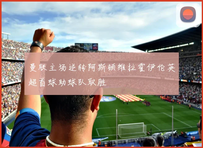 曼联主场逆转阿斯顿维拉霍伊伦英超首球助球队取胜