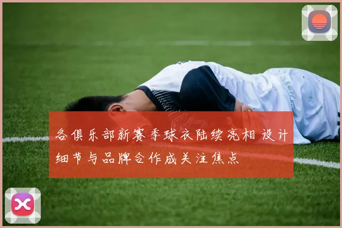 各俱乐部新赛季球衣陆续亮相 设计细节与品牌合作成关注焦点