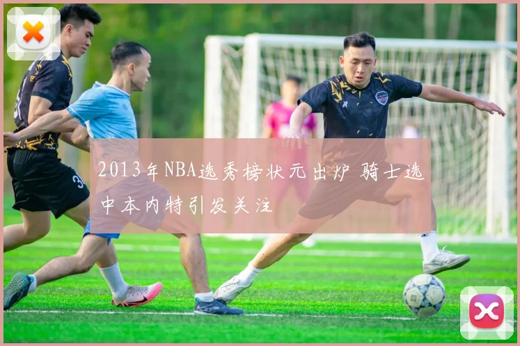 2013年NBA选秀榜状元出炉 骑士选中本内特引发关注