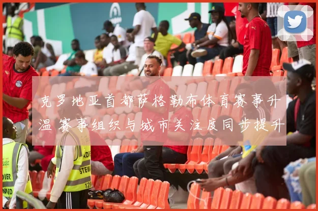 克罗地亚首都萨格勒布体育赛事升温 赛事组织与城市关注度同步提升