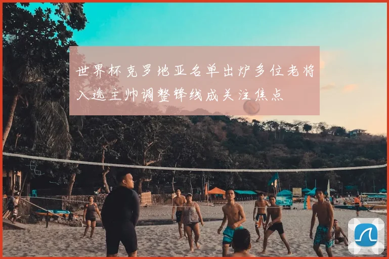 世界杯克罗地亚名单出炉多位老将入选主帅调整锋线成关注焦点