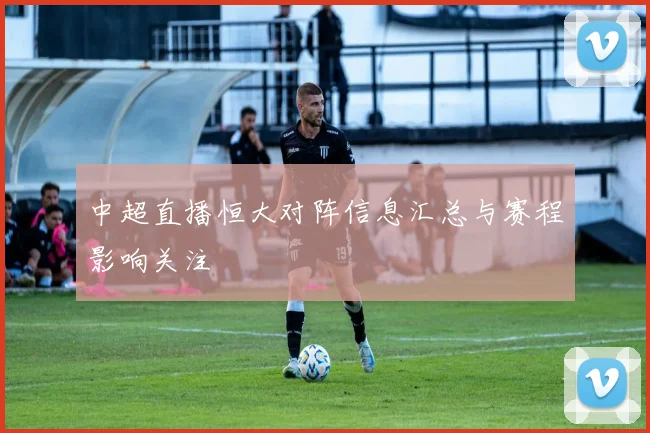 中超直播恒大对阵信息汇总与赛程影响关注