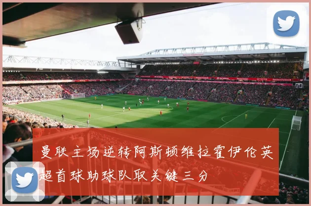 曼联主场逆转阿斯顿维拉霍伊伦英超首球助球队取关键三分