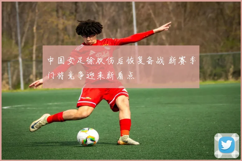 中国女足徐欢伤后恢复备战 新赛季门将竞争迎来新看点