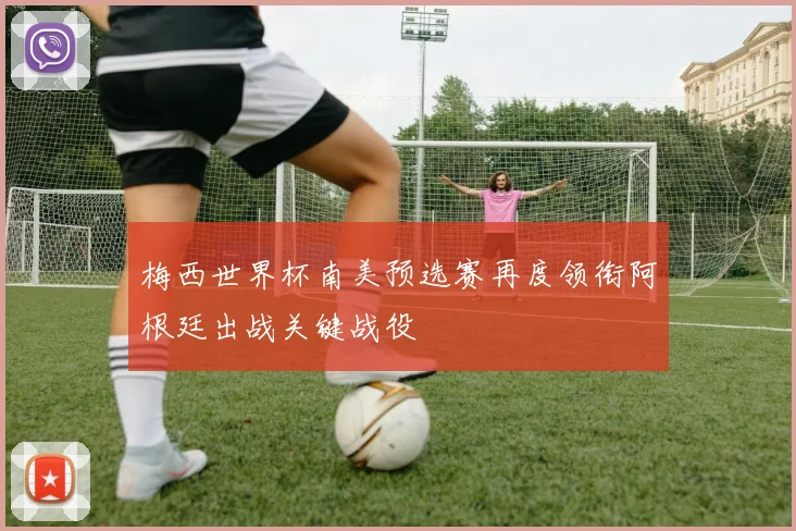 梅西世界杯南美预选赛再度领衔阿根廷出战关键战役