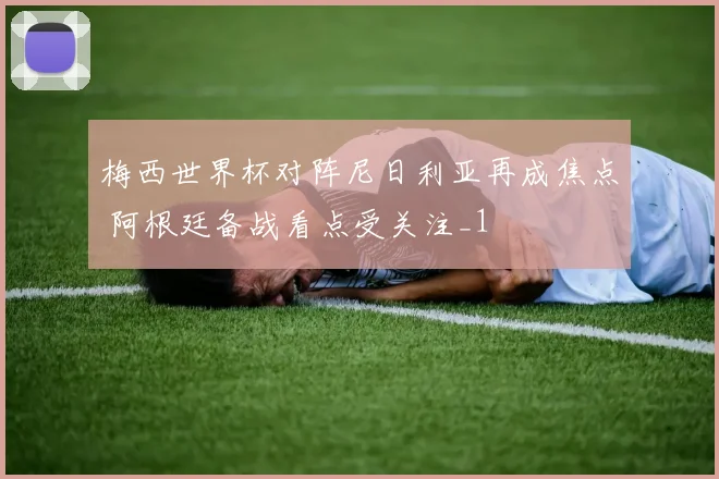 梅西世界杯对阵尼日利亚再成焦点 阿根廷备战看点受关注_1