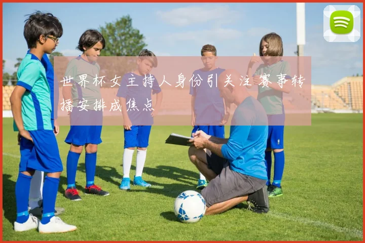 世界杯女主持人身份引关注 赛事转播安排成焦点
